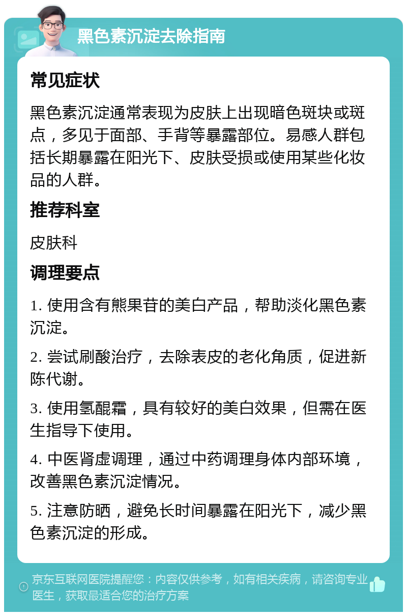 黑色素沉淀去除指南 常见症状 黑色素沉淀通常表现为皮肤上出现暗色斑块或斑点，多见于面部、手背等暴露部位。易感人群包括长期暴露在阳光下、皮肤受损或使用某些化妆品的人群。 推荐科室 皮肤科 调理要点 1. 使用含有熊果苷的美白产品，帮助淡化黑色素沉淀。 2. 尝试刷酸治疗，去除表皮的老化角质，促进新陈代谢。 3. 使用氢醌霜，具有较好的美白效果，但需在医生指导下使用。 4. 中医肾虚调理，通过中药调理身体内部环境，改善黑色素沉淀情况。 5. 注意防晒，避免长时间暴露在阳光下，减少黑色素沉淀的形成。