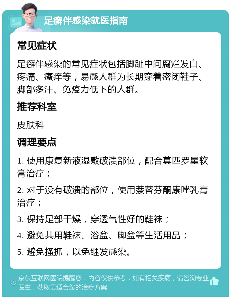 足癣伴感染就医指南 常见症状 足癣伴感染的常见症状包括脚趾中间腐烂发白、疼痛、瘙痒等，易感人群为长期穿着密闭鞋子、脚部多汗、免疫力低下的人群。 推荐科室 皮肤科 调理要点 1. 使用康复新液湿敷破溃部位，配合莫匹罗星软膏治疗； 2. 对于没有破溃的部位，使用萘替芬酮康唑乳膏治疗； 3. 保持足部干燥，穿透气性好的鞋袜； 4. 避免共用鞋袜、浴盆、脚盆等生活用品； 5. 避免搔抓，以免继发感染。