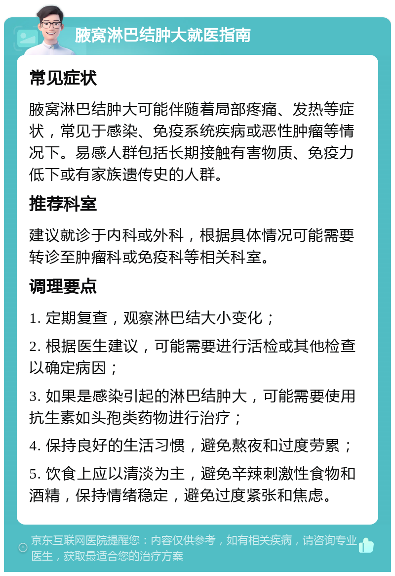 腋窝淋巴结肿大就医指南 常见症状 腋窝淋巴结肿大可能伴随着局部疼痛、发热等症状，常见于感染、免疫系统疾病或恶性肿瘤等情况下。易感人群包括长期接触有害物质、免疫力低下或有家族遗传史的人群。 推荐科室 建议就诊于内科或外科，根据具体情况可能需要转诊至肿瘤科或免疫科等相关科室。 调理要点 1. 定期复查，观察淋巴结大小变化； 2. 根据医生建议，可能需要进行活检或其他检查以确定病因； 3. 如果是感染引起的淋巴结肿大，可能需要使用抗生素如头孢类药物进行治疗； 4. 保持良好的生活习惯，避免熬夜和过度劳累； 5. 饮食上应以清淡为主，避免辛辣刺激性食物和酒精，保持情绪稳定，避免过度紧张和焦虑。