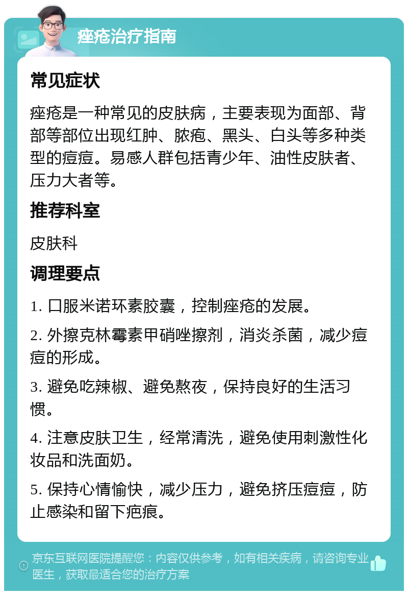 痤疮治疗指南 常见症状 痤疮是一种常见的皮肤病，主要表现为面部、背部等部位出现红肿、脓疱、黑头、白头等多种类型的痘痘。易感人群包括青少年、油性皮肤者、压力大者等。 推荐科室 皮肤科 调理要点 1. 口服米诺环素胶囊，控制痤疮的发展。 2. 外擦克林霉素甲硝唑擦剂，消炎杀菌，减少痘痘的形成。 3. 避免吃辣椒、避免熬夜，保持良好的生活习惯。 4. 注意皮肤卫生，经常清洗，避免使用刺激性化妆品和洗面奶。 5. 保持心情愉快，减少压力，避免挤压痘痘，防止感染和留下疤痕。