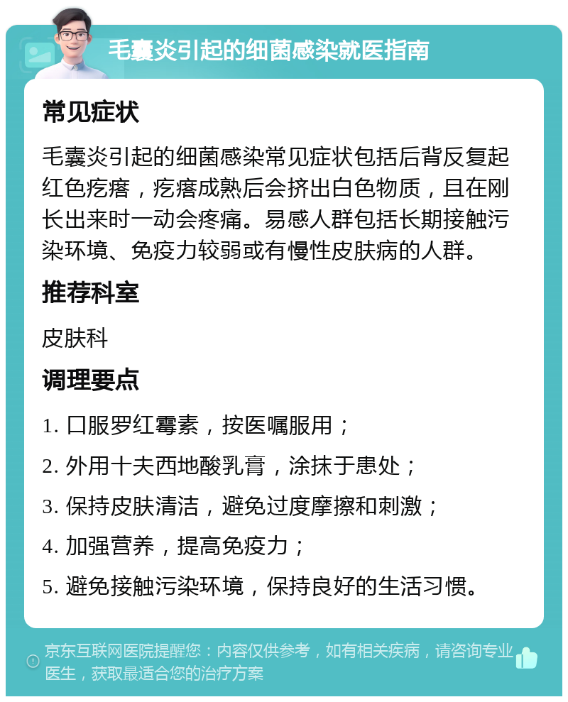 毛囊炎引起的细菌感染就医指南 常见症状 毛囊炎引起的细菌感染常见症状包括后背反复起红色疙瘩，疙瘩成熟后会挤出白色物质，且在刚长出来时一动会疼痛。易感人群包括长期接触污染环境、免疫力较弱或有慢性皮肤病的人群。 推荐科室 皮肤科 调理要点 1. 口服罗红霉素，按医嘱服用； 2. 外用十夫西地酸乳膏，涂抹于患处； 3. 保持皮肤清洁，避免过度摩擦和刺激； 4. 加强营养，提高免疫力； 5. 避免接触污染环境，保持良好的生活习惯。