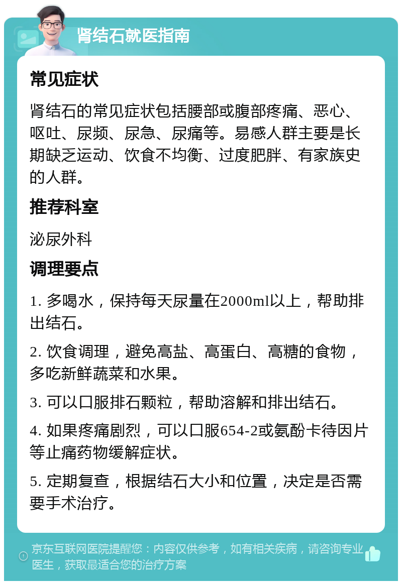 肾结石就医指南 常见症状 肾结石的常见症状包括腰部或腹部疼痛、恶心、呕吐、尿频、尿急、尿痛等。易感人群主要是长期缺乏运动、饮食不均衡、过度肥胖、有家族史的人群。 推荐科室 泌尿外科 调理要点 1. 多喝水，保持每天尿量在2000ml以上，帮助排出结石。 2. 饮食调理，避免高盐、高蛋白、高糖的食物，多吃新鲜蔬菜和水果。 3. 可以口服排石颗粒，帮助溶解和排出结石。 4. 如果疼痛剧烈，可以口服654-2或氨酚卡待因片等止痛药物缓解症状。 5. 定期复查，根据结石大小和位置，决定是否需要手术治疗。