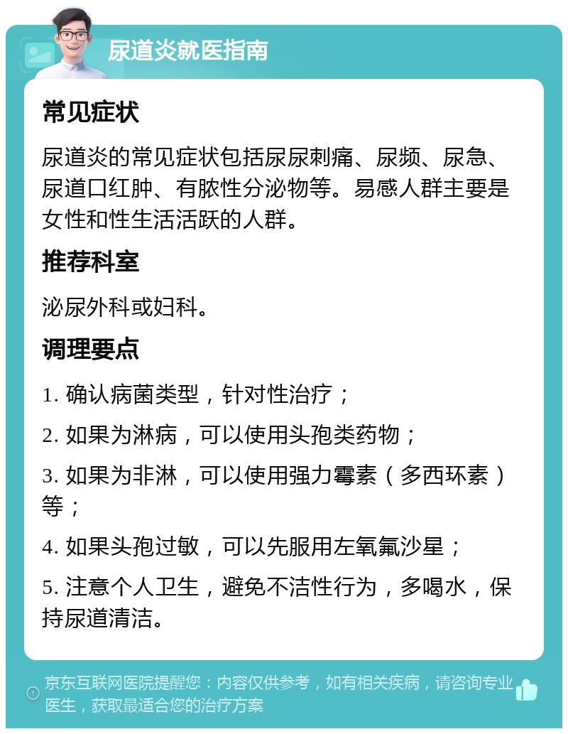 尿道炎就医指南 常见症状 尿道炎的常见症状包括尿尿刺痛、尿频、尿急、尿道口红肿、有脓性分泌物等。易感人群主要是女性和性生活活跃的人群。 推荐科室 泌尿外科或妇科。 调理要点 1. 确认病菌类型，针对性治疗； 2. 如果为淋病，可以使用头孢类药物； 3. 如果为非淋，可以使用强力霉素（多西环素）等； 4. 如果头孢过敏，可以先服用左氧氟沙星； 5. 注意个人卫生，避免不洁性行为，多喝水，保持尿道清洁。