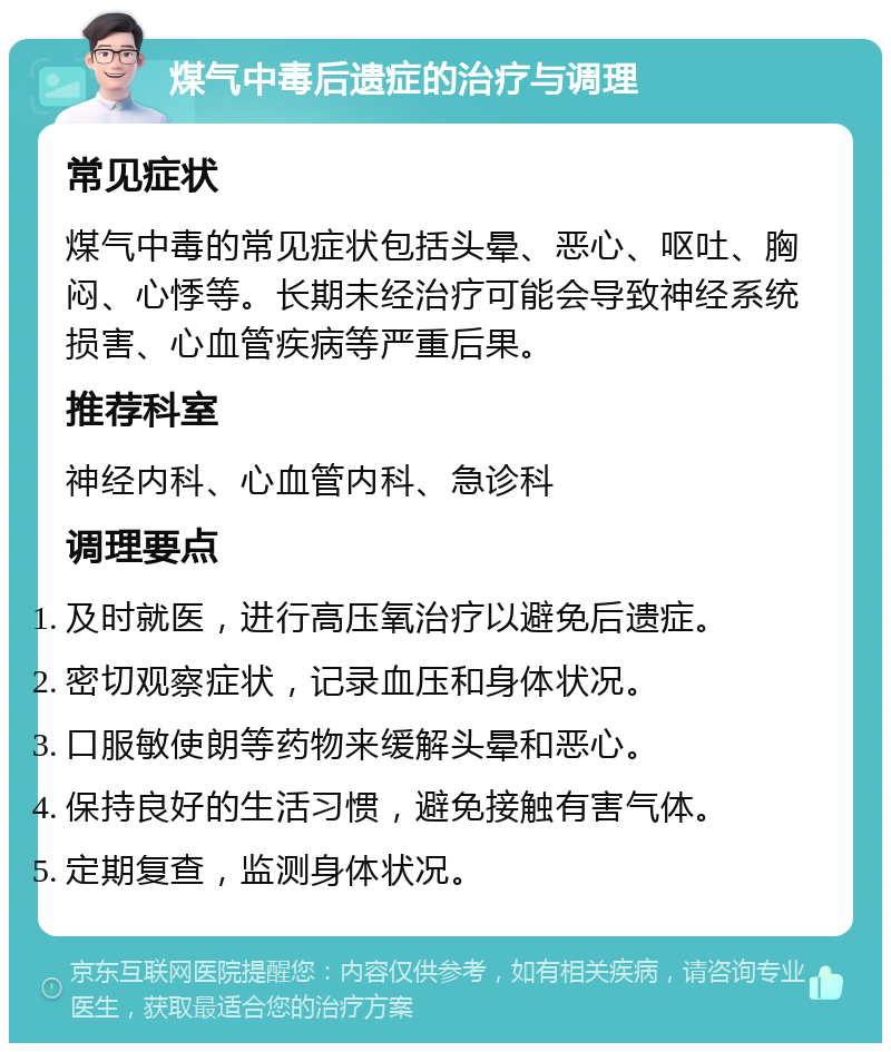 煤气中毒后遗症的治疗与调理 常见症状 煤气中毒的常见症状包括头晕、恶心、呕吐、胸闷、心悸等。长期未经治疗可能会导致神经系统损害、心血管疾病等严重后果。 推荐科室 神经内科、心血管内科、急诊科 调理要点 及时就医，进行高压氧治疗以避免后遗症。 密切观察症状，记录血压和身体状况。 口服敏使朗等药物来缓解头晕和恶心。 保持良好的生活习惯，避免接触有害气体。 定期复查，监测身体状况。