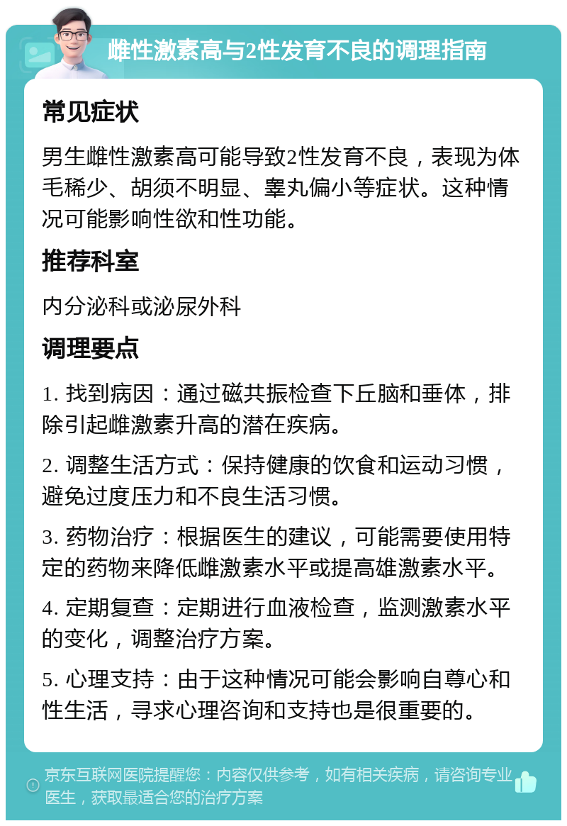 雌性激素高与2性发育不良的调理指南 常见症状 男生雌性激素高可能导致2性发育不良，表现为体毛稀少、胡须不明显、睾丸偏小等症状。这种情况可能影响性欲和性功能。 推荐科室 内分泌科或泌尿外科 调理要点 1. 找到病因：通过磁共振检查下丘脑和垂体，排除引起雌激素升高的潜在疾病。 2. 调整生活方式：保持健康的饮食和运动习惯，避免过度压力和不良生活习惯。 3. 药物治疗：根据医生的建议，可能需要使用特定的药物来降低雌激素水平或提高雄激素水平。 4. 定期复查：定期进行血液检查，监测激素水平的变化，调整治疗方案。 5. 心理支持：由于这种情况可能会影响自尊心和性生活，寻求心理咨询和支持也是很重要的。