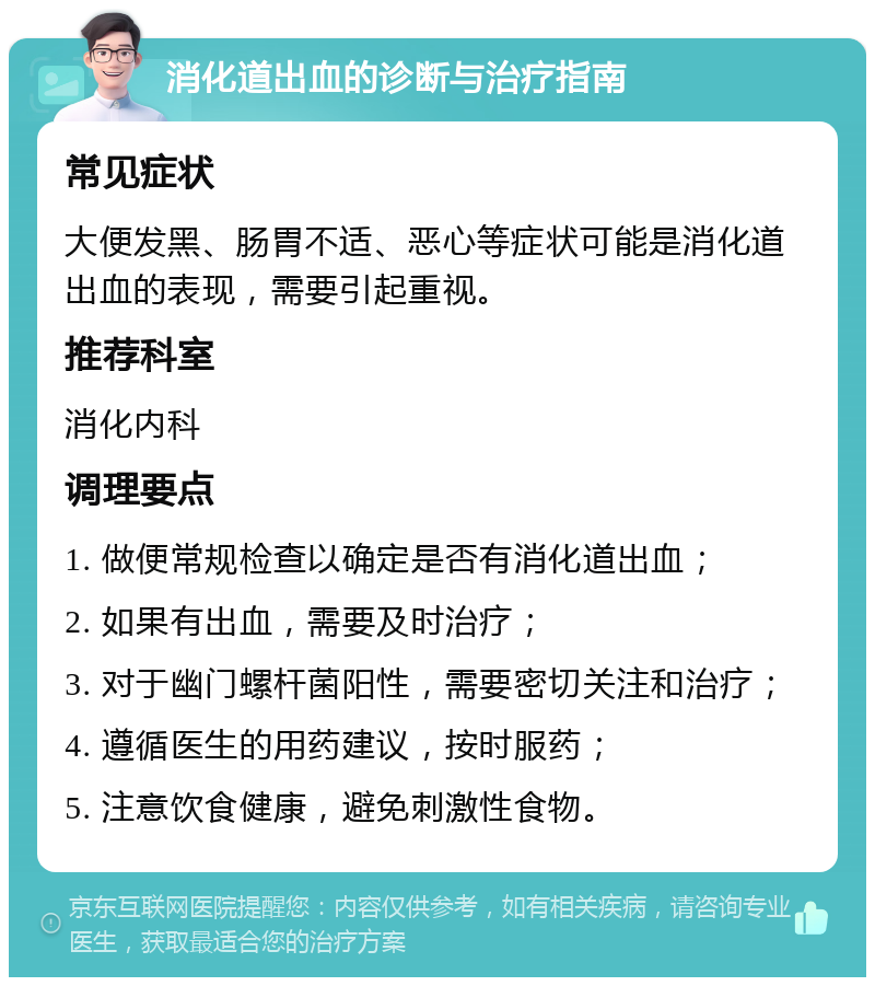 消化道出血的诊断与治疗指南 常见症状 大便发黑、肠胃不适、恶心等症状可能是消化道出血的表现，需要引起重视。 推荐科室 消化内科 调理要点 1. 做便常规检查以确定是否有消化道出血； 2. 如果有出血，需要及时治疗； 3. 对于幽门螺杆菌阳性，需要密切关注和治疗； 4. 遵循医生的用药建议，按时服药； 5. 注意饮食健康，避免刺激性食物。