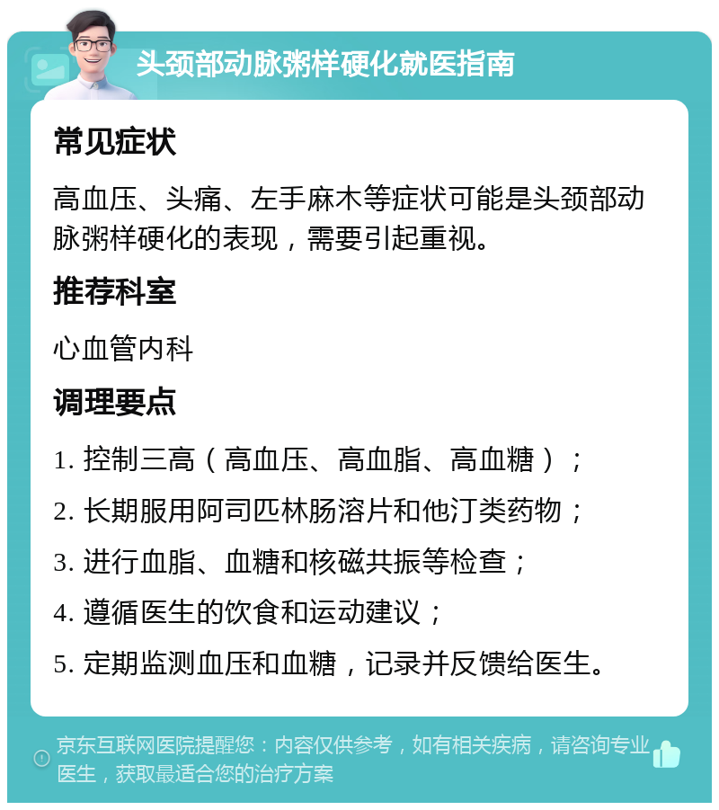 头颈部动脉粥样硬化就医指南 常见症状 高血压、头痛、左手麻木等症状可能是头颈部动脉粥样硬化的表现，需要引起重视。 推荐科室 心血管内科 调理要点 1. 控制三高（高血压、高血脂、高血糖）； 2. 长期服用阿司匹林肠溶片和他汀类药物； 3. 进行血脂、血糖和核磁共振等检查； 4. 遵循医生的饮食和运动建议； 5. 定期监测血压和血糖，记录并反馈给医生。