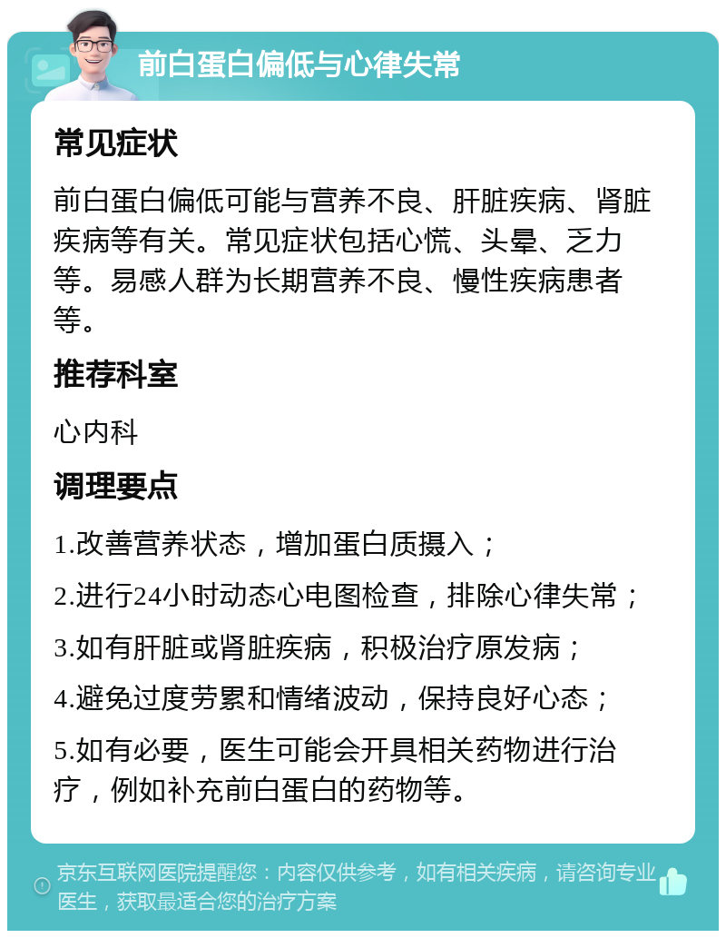 前白蛋白偏低与心律失常 常见症状 前白蛋白偏低可能与营养不良、肝脏疾病、肾脏疾病等有关。常见症状包括心慌、头晕、乏力等。易感人群为长期营养不良、慢性疾病患者等。 推荐科室 心内科 调理要点 1.改善营养状态，增加蛋白质摄入； 2.进行24小时动态心电图检查，排除心律失常； 3.如有肝脏或肾脏疾病，积极治疗原发病； 4.避免过度劳累和情绪波动，保持良好心态； 5.如有必要，医生可能会开具相关药物进行治疗，例如补充前白蛋白的药物等。