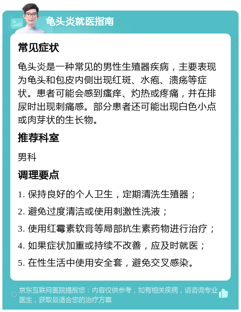 龟头炎就医指南 常见症状 龟头炎是一种常见的男性生殖器疾病，主要表现为龟头和包皮内侧出现红斑、水疱、溃疡等症状。患者可能会感到瘙痒、灼热或疼痛，并在排尿时出现刺痛感。部分患者还可能出现白色小点或肉芽状的生长物。 推荐科室 男科 调理要点 1. 保持良好的个人卫生，定期清洗生殖器； 2. 避免过度清洁或使用刺激性洗液； 3. 使用红霉素软膏等局部抗生素药物进行治疗； 4. 如果症状加重或持续不改善，应及时就医； 5. 在性生活中使用安全套，避免交叉感染。