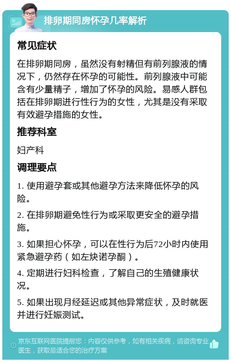 排卵期同房怀孕几率解析 常见症状 在排卵期同房，虽然没有射精但有前列腺液的情况下，仍然存在怀孕的可能性。前列腺液中可能含有少量精子，增加了怀孕的风险。易感人群包括在排卵期进行性行为的女性，尤其是没有采取有效避孕措施的女性。 推荐科室 妇产科 调理要点 1. 使用避孕套或其他避孕方法来降低怀孕的风险。 2. 在排卵期避免性行为或采取更安全的避孕措施。 3. 如果担心怀孕，可以在性行为后72小时内使用紧急避孕药（如左炔诺孕酮）。 4. 定期进行妇科检查，了解自己的生殖健康状况。 5. 如果出现月经延迟或其他异常症状，及时就医并进行妊娠测试。