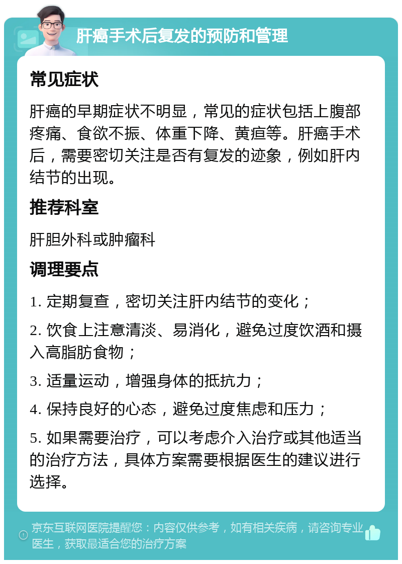 肝癌手术后复发的预防和管理 常见症状 肝癌的早期症状不明显，常见的症状包括上腹部疼痛、食欲不振、体重下降、黄疸等。肝癌手术后，需要密切关注是否有复发的迹象，例如肝内结节的出现。 推荐科室 肝胆外科或肿瘤科 调理要点 1. 定期复查，密切关注肝内结节的变化； 2. 饮食上注意清淡、易消化，避免过度饮酒和摄入高脂肪食物； 3. 适量运动，增强身体的抵抗力； 4. 保持良好的心态，避免过度焦虑和压力； 5. 如果需要治疗，可以考虑介入治疗或其他适当的治疗方法，具体方案需要根据医生的建议进行选择。