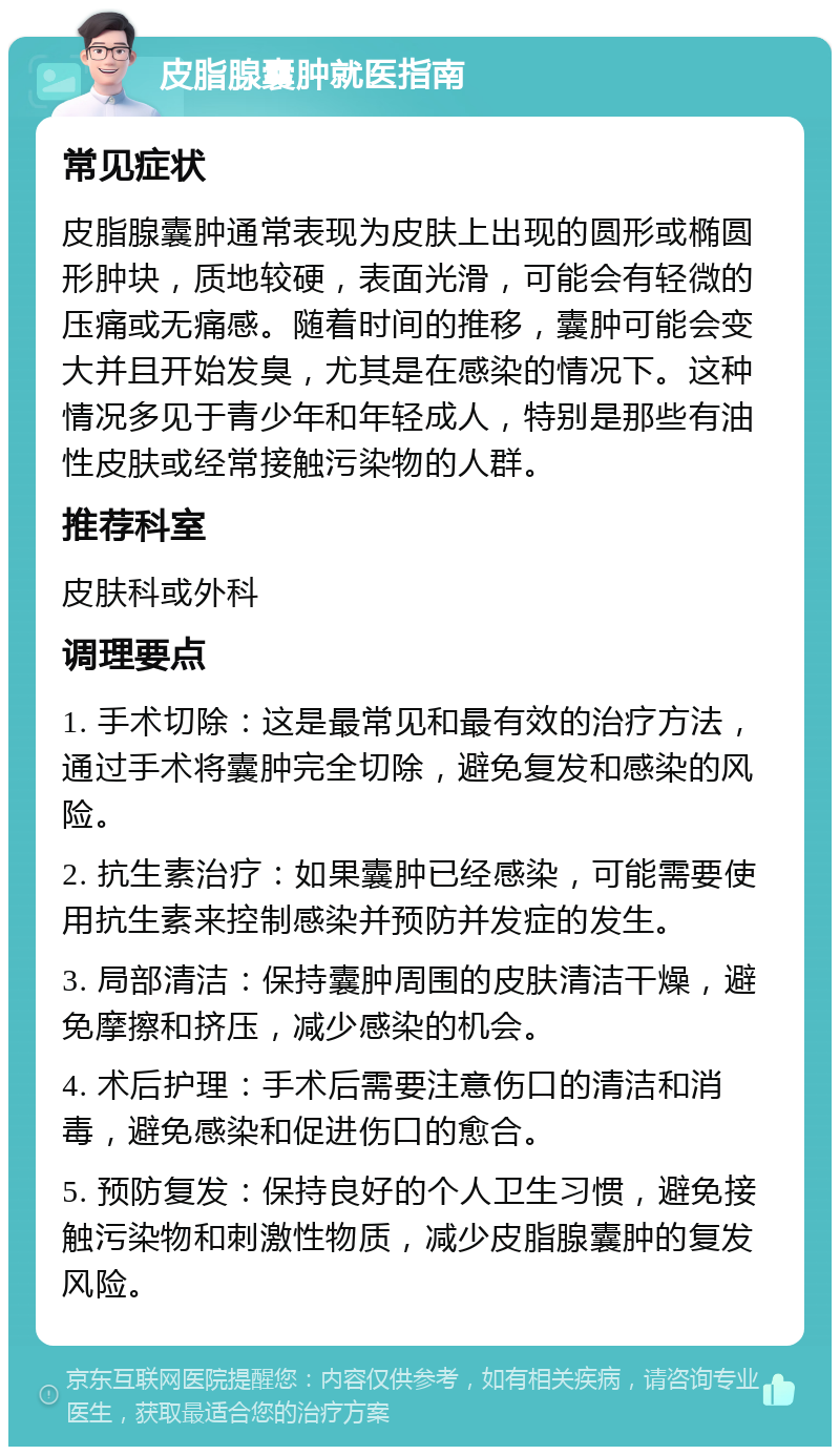 皮脂腺囊肿就医指南 常见症状 皮脂腺囊肿通常表现为皮肤上出现的圆形或椭圆形肿块，质地较硬，表面光滑，可能会有轻微的压痛或无痛感。随着时间的推移，囊肿可能会变大并且开始发臭，尤其是在感染的情况下。这种情况多见于青少年和年轻成人，特别是那些有油性皮肤或经常接触污染物的人群。 推荐科室 皮肤科或外科 调理要点 1. 手术切除：这是最常见和最有效的治疗方法，通过手术将囊肿完全切除，避免复发和感染的风险。 2. 抗生素治疗：如果囊肿已经感染，可能需要使用抗生素来控制感染并预防并发症的发生。 3. 局部清洁：保持囊肿周围的皮肤清洁干燥，避免摩擦和挤压，减少感染的机会。 4. 术后护理：手术后需要注意伤口的清洁和消毒，避免感染和促进伤口的愈合。 5. 预防复发：保持良好的个人卫生习惯，避免接触污染物和刺激性物质，减少皮脂腺囊肿的复发风险。