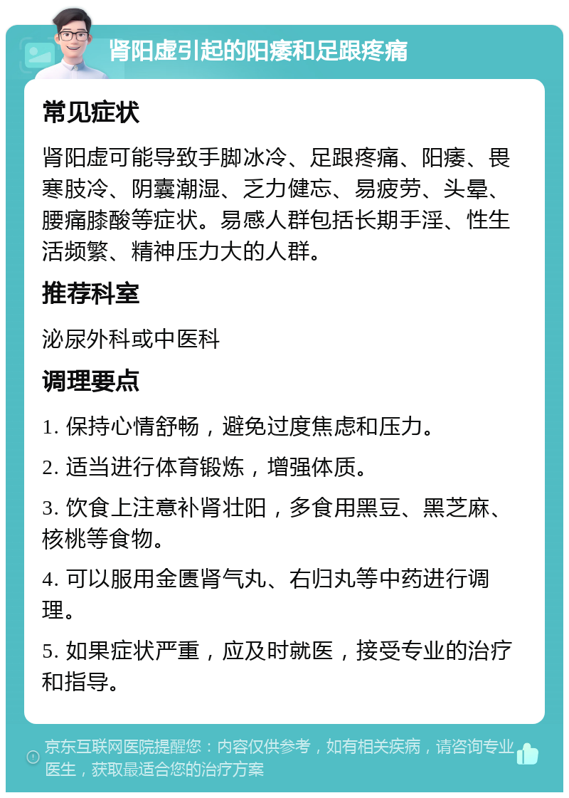 肾阳虚引起的阳痿和足跟疼痛 常见症状 肾阳虚可能导致手脚冰冷、足跟疼痛、阳痿、畏寒肢冷、阴囊潮湿、乏力健忘、易疲劳、头晕、腰痛膝酸等症状。易感人群包括长期手淫、性生活频繁、精神压力大的人群。 推荐科室 泌尿外科或中医科 调理要点 1. 保持心情舒畅，避免过度焦虑和压力。 2. 适当进行体育锻炼，增强体质。 3. 饮食上注意补肾壮阳，多食用黑豆、黑芝麻、核桃等食物。 4. 可以服用金匮肾气丸、右归丸等中药进行调理。 5. 如果症状严重，应及时就医，接受专业的治疗和指导。