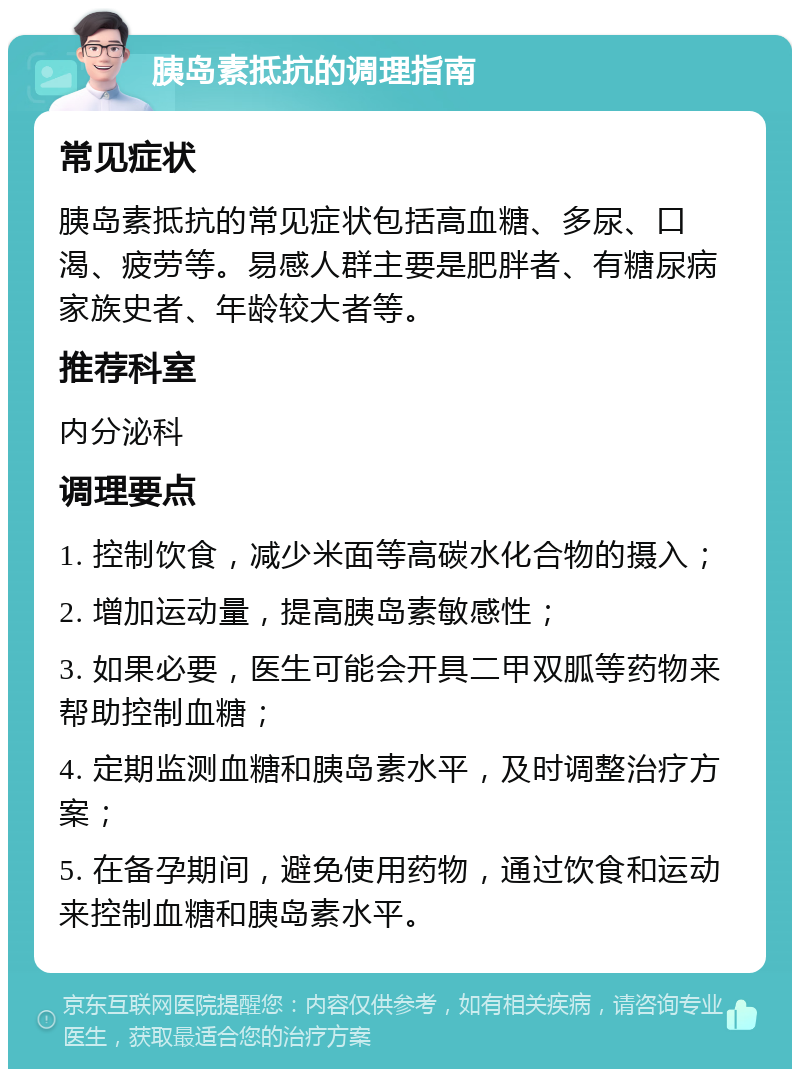 胰岛素抵抗的调理指南 常见症状 胰岛素抵抗的常见症状包括高血糖、多尿、口渴、疲劳等。易感人群主要是肥胖者、有糖尿病家族史者、年龄较大者等。 推荐科室 内分泌科 调理要点 1. 控制饮食，减少米面等高碳水化合物的摄入； 2. 增加运动量，提高胰岛素敏感性； 3. 如果必要，医生可能会开具二甲双胍等药物来帮助控制血糖； 4. 定期监测血糖和胰岛素水平，及时调整治疗方案； 5. 在备孕期间，避免使用药物，通过饮食和运动来控制血糖和胰岛素水平。