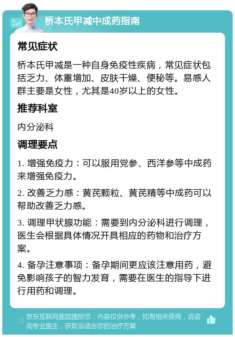 桥本氏甲减中成药指南 常见症状 桥本氏甲减是一种自身免疫性疾病，常见症状包括乏力、体重增加、皮肤干燥、便秘等。易感人群主要是女性，尤其是40岁以上的女性。 推荐科室 内分泌科 调理要点 1. 增强免疫力：可以服用党参、西洋参等中成药来增强免疫力。 2. 改善乏力感：黄芪颗粒、黄芪精等中成药可以帮助改善乏力感。 3. 调理甲状腺功能：需要到内分泌科进行调理，医生会根据具体情况开具相应的药物和治疗方案。 4. 备孕注意事项：备孕期间更应该注意用药，避免影响孩子的智力发育，需要在医生的指导下进行用药和调理。