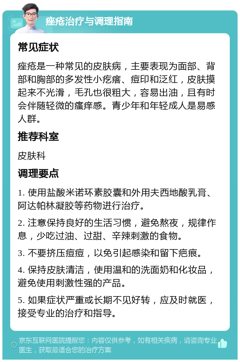 痤疮治疗与调理指南 常见症状 痤疮是一种常见的皮肤病，主要表现为面部、背部和胸部的多发性小疙瘩、痘印和泛红，皮肤摸起来不光滑，毛孔也很粗大，容易出油，且有时会伴随轻微的瘙痒感。青少年和年轻成人是易感人群。 推荐科室 皮肤科 调理要点 1. 使用盐酸米诺环素胶囊和外用夫西地酸乳膏、阿达帕林凝胶等药物进行治疗。 2. 注意保持良好的生活习惯，避免熬夜，规律作息，少吃过油、过甜、辛辣刺激的食物。 3. 不要挤压痘痘，以免引起感染和留下疤痕。 4. 保持皮肤清洁，使用温和的洗面奶和化妆品，避免使用刺激性强的产品。 5. 如果症状严重或长期不见好转，应及时就医，接受专业的治疗和指导。