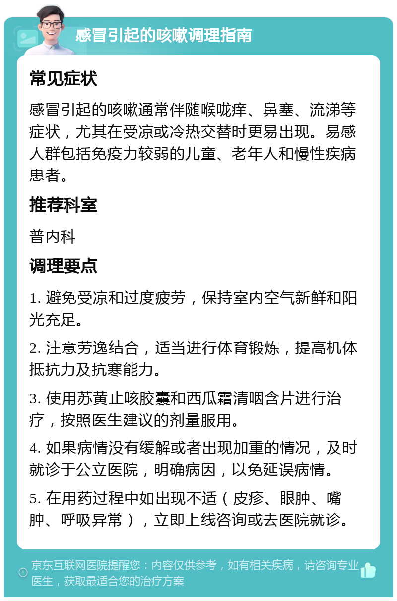 感冒引起的咳嗽调理指南 常见症状 感冒引起的咳嗽通常伴随喉咙痒、鼻塞、流涕等症状，尤其在受凉或冷热交替时更易出现。易感人群包括免疫力较弱的儿童、老年人和慢性疾病患者。 推荐科室 普内科 调理要点 1. 避免受凉和过度疲劳，保持室内空气新鲜和阳光充足。 2. 注意劳逸结合，适当进行体育锻炼，提高机体抵抗力及抗寒能力。 3. 使用苏黄止咳胶囊和西瓜霜清咽含片进行治疗，按照医生建议的剂量服用。 4. 如果病情没有缓解或者出现加重的情况，及时就诊于公立医院，明确病因，以免延误病情。 5. 在用药过程中如出现不适（皮疹、眼肿、嘴肿、呼吸异常），立即上线咨询或去医院就诊。