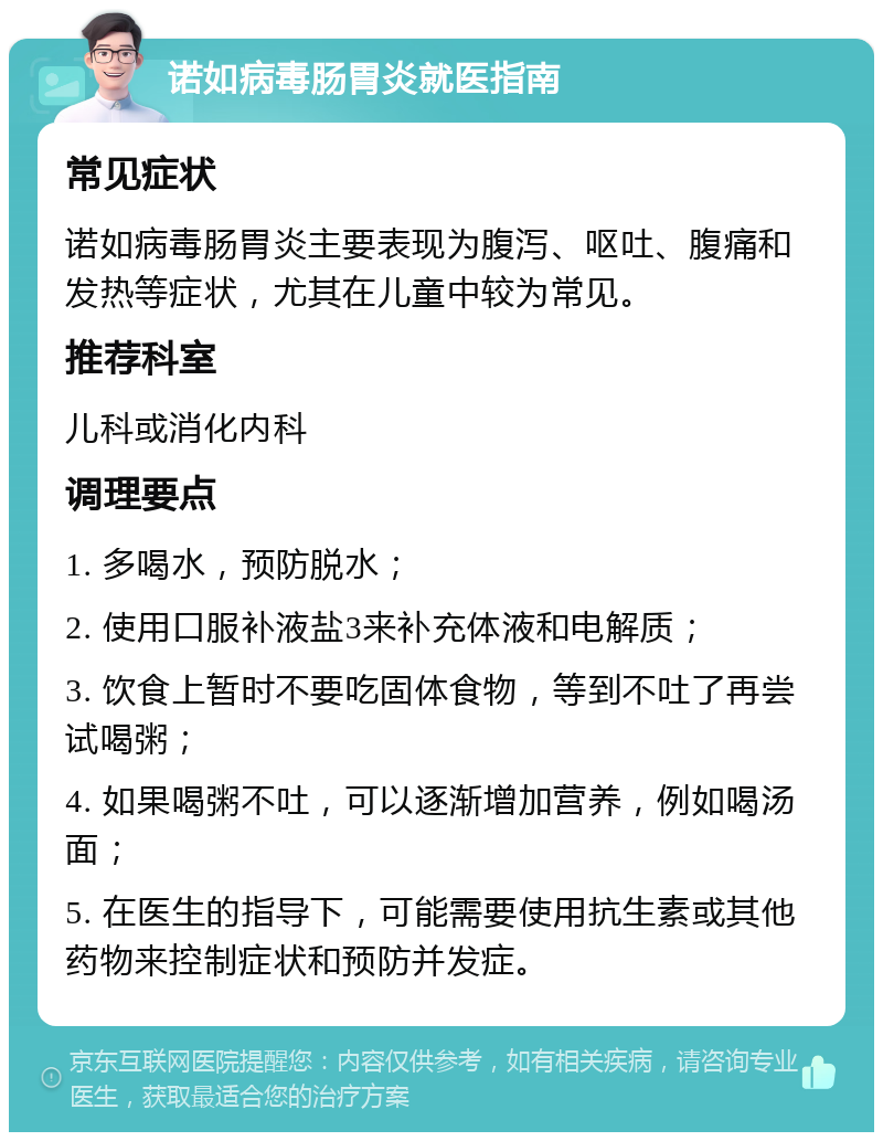 诺如病毒肠胃炎就医指南 常见症状 诺如病毒肠胃炎主要表现为腹泻、呕吐、腹痛和发热等症状，尤其在儿童中较为常见。 推荐科室 儿科或消化内科 调理要点 1. 多喝水，预防脱水； 2. 使用口服补液盐3来补充体液和电解质； 3. 饮食上暂时不要吃固体食物，等到不吐了再尝试喝粥； 4. 如果喝粥不吐，可以逐渐增加营养，例如喝汤面； 5. 在医生的指导下，可能需要使用抗生素或其他药物来控制症状和预防并发症。