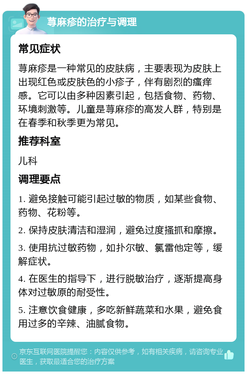 荨麻疹的治疗与调理 常见症状 荨麻疹是一种常见的皮肤病，主要表现为皮肤上出现红色或皮肤色的小疹子，伴有剧烈的瘙痒感。它可以由多种因素引起，包括食物、药物、环境刺激等。儿童是荨麻疹的高发人群，特别是在春季和秋季更为常见。 推荐科室 儿科 调理要点 1. 避免接触可能引起过敏的物质，如某些食物、药物、花粉等。 2. 保持皮肤清洁和湿润，避免过度搔抓和摩擦。 3. 使用抗过敏药物，如扑尔敏、氯雷他定等，缓解症状。 4. 在医生的指导下，进行脱敏治疗，逐渐提高身体对过敏原的耐受性。 5. 注意饮食健康，多吃新鲜蔬菜和水果，避免食用过多的辛辣、油腻食物。