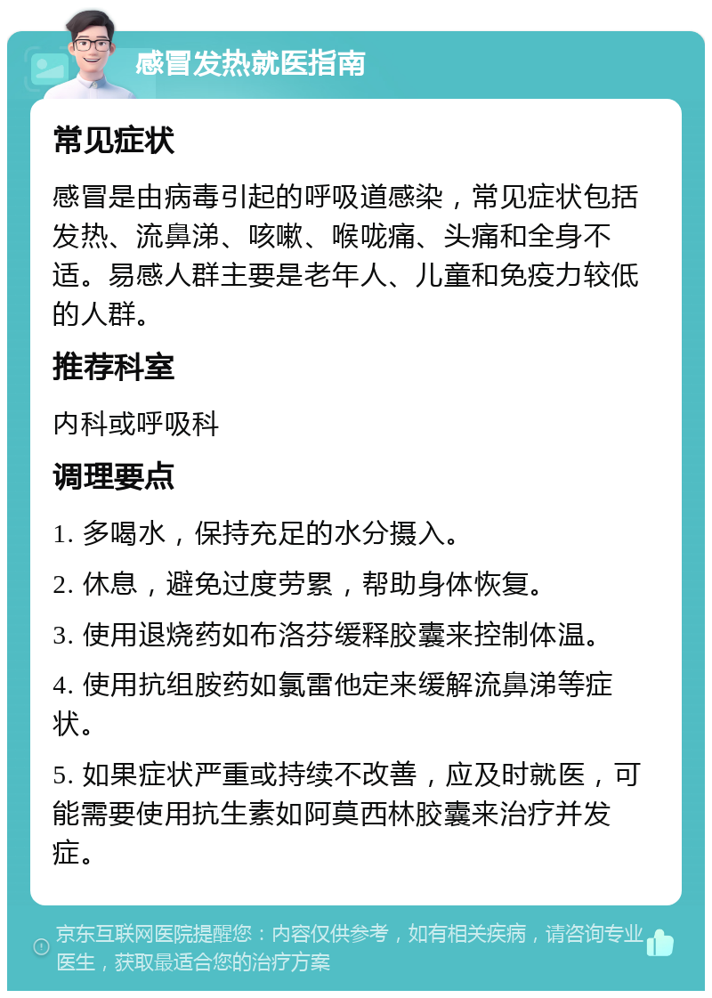 感冒发热就医指南 常见症状 感冒是由病毒引起的呼吸道感染，常见症状包括发热、流鼻涕、咳嗽、喉咙痛、头痛和全身不适。易感人群主要是老年人、儿童和免疫力较低的人群。 推荐科室 内科或呼吸科 调理要点 1. 多喝水，保持充足的水分摄入。 2. 休息，避免过度劳累，帮助身体恢复。 3. 使用退烧药如布洛芬缓释胶囊来控制体温。 4. 使用抗组胺药如氯雷他定来缓解流鼻涕等症状。 5. 如果症状严重或持续不改善，应及时就医，可能需要使用抗生素如阿莫西林胶囊来治疗并发症。