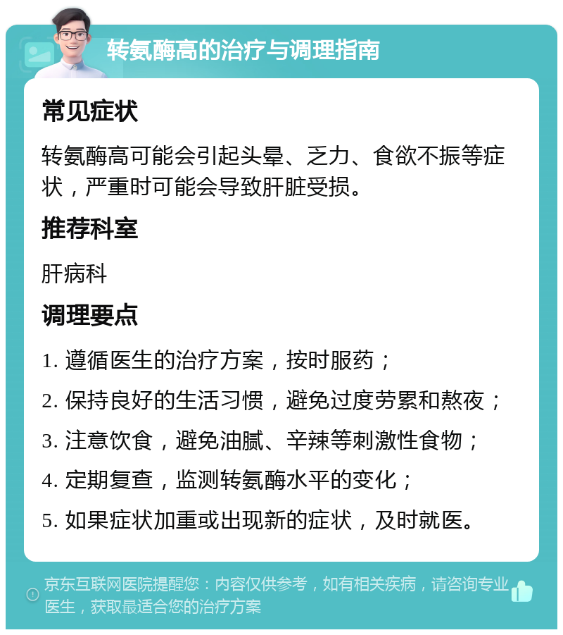 转氨酶高的治疗与调理指南 常见症状 转氨酶高可能会引起头晕、乏力、食欲不振等症状，严重时可能会导致肝脏受损。 推荐科室 肝病科 调理要点 1. 遵循医生的治疗方案，按时服药； 2. 保持良好的生活习惯，避免过度劳累和熬夜； 3. 注意饮食，避免油腻、辛辣等刺激性食物； 4. 定期复查，监测转氨酶水平的变化； 5. 如果症状加重或出现新的症状，及时就医。