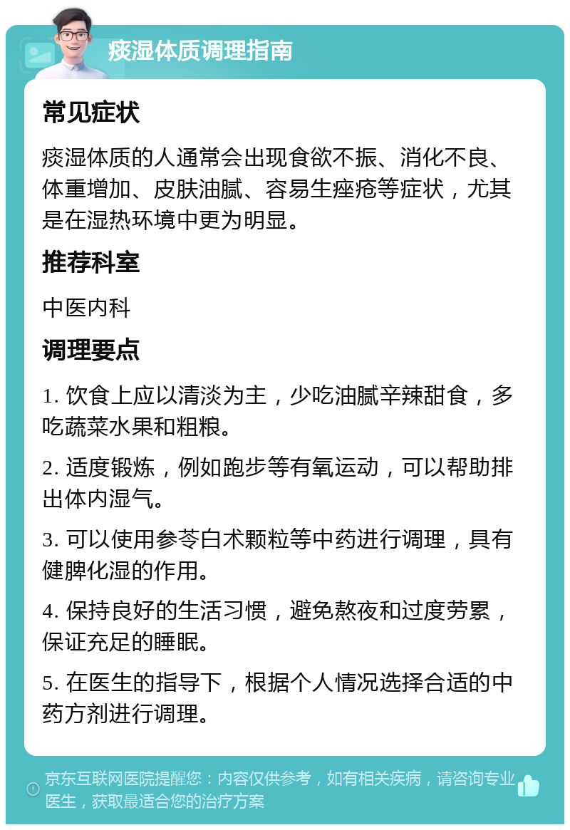 痰湿体质调理指南 常见症状 痰湿体质的人通常会出现食欲不振、消化不良、体重增加、皮肤油腻、容易生痤疮等症状，尤其是在湿热环境中更为明显。 推荐科室 中医内科 调理要点 1. 饮食上应以清淡为主，少吃油腻辛辣甜食，多吃蔬菜水果和粗粮。 2. 适度锻炼，例如跑步等有氧运动，可以帮助排出体内湿气。 3. 可以使用参苓白术颗粒等中药进行调理，具有健脾化湿的作用。 4. 保持良好的生活习惯，避免熬夜和过度劳累，保证充足的睡眠。 5. 在医生的指导下，根据个人情况选择合适的中药方剂进行调理。