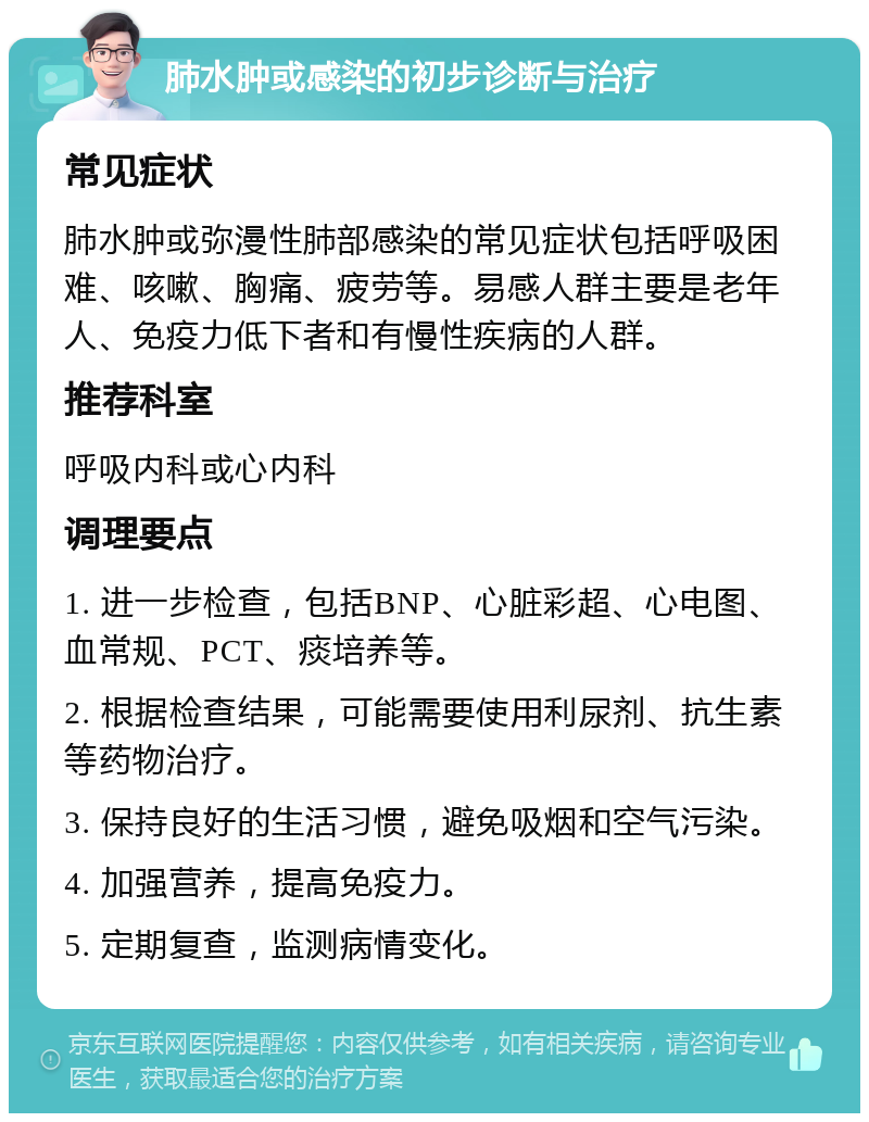 肺水肿或感染的初步诊断与治疗 常见症状 肺水肿或弥漫性肺部感染的常见症状包括呼吸困难、咳嗽、胸痛、疲劳等。易感人群主要是老年人、免疫力低下者和有慢性疾病的人群。 推荐科室 呼吸内科或心内科 调理要点 1. 进一步检查，包括BNP、心脏彩超、心电图、血常规、PCT、痰培养等。 2. 根据检查结果，可能需要使用利尿剂、抗生素等药物治疗。 3. 保持良好的生活习惯，避免吸烟和空气污染。 4. 加强营养，提高免疫力。 5. 定期复查，监测病情变化。