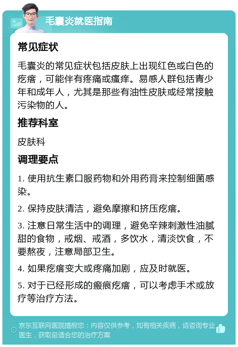 毛囊炎就医指南 常见症状 毛囊炎的常见症状包括皮肤上出现红色或白色的疙瘩，可能伴有疼痛或瘙痒。易感人群包括青少年和成年人，尤其是那些有油性皮肤或经常接触污染物的人。 推荐科室 皮肤科 调理要点 1. 使用抗生素口服药物和外用药膏来控制细菌感染。 2. 保持皮肤清洁，避免摩擦和挤压疙瘩。 3. 注意日常生活中的调理，避免辛辣刺激性油腻甜的食物，戒烟、戒酒，多饮水，清淡饮食，不要熬夜，注意局部卫生。 4. 如果疙瘩变大或疼痛加剧，应及时就医。 5. 对于已经形成的瘢痕疙瘩，可以考虑手术或放疗等治疗方法。