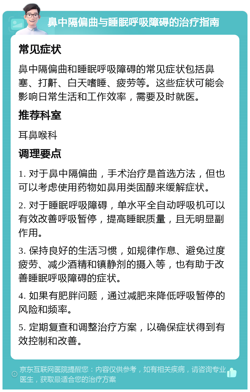 鼻中隔偏曲与睡眠呼吸障碍的治疗指南 常见症状 鼻中隔偏曲和睡眠呼吸障碍的常见症状包括鼻塞、打鼾、白天嗜睡、疲劳等。这些症状可能会影响日常生活和工作效率，需要及时就医。 推荐科室 耳鼻喉科 调理要点 1. 对于鼻中隔偏曲，手术治疗是首选方法，但也可以考虑使用药物如鼻用类固醇来缓解症状。 2. 对于睡眠呼吸障碍，单水平全自动呼吸机可以有效改善呼吸暂停，提高睡眠质量，且无明显副作用。 3. 保持良好的生活习惯，如规律作息、避免过度疲劳、减少酒精和镇静剂的摄入等，也有助于改善睡眠呼吸障碍的症状。 4. 如果有肥胖问题，通过减肥来降低呼吸暂停的风险和频率。 5. 定期复查和调整治疗方案，以确保症状得到有效控制和改善。