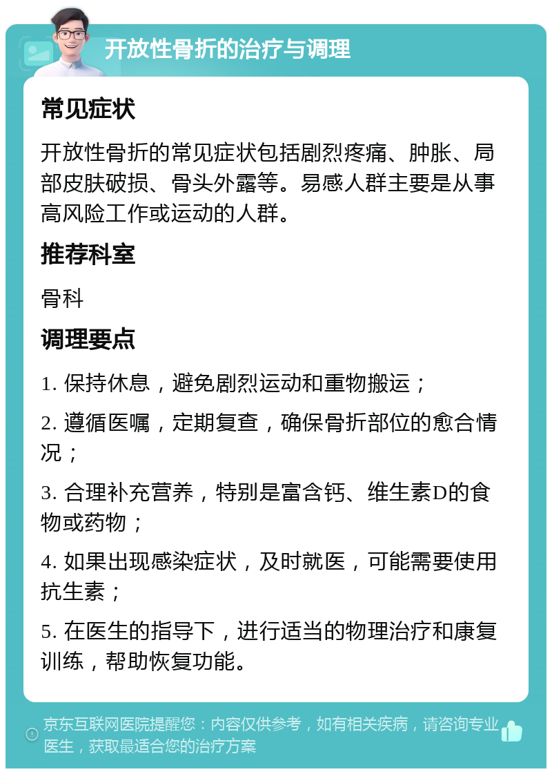 开放性骨折的治疗与调理 常见症状 开放性骨折的常见症状包括剧烈疼痛、肿胀、局部皮肤破损、骨头外露等。易感人群主要是从事高风险工作或运动的人群。 推荐科室 骨科 调理要点 1. 保持休息，避免剧烈运动和重物搬运； 2. 遵循医嘱，定期复查，确保骨折部位的愈合情况； 3. 合理补充营养，特别是富含钙、维生素D的食物或药物； 4. 如果出现感染症状，及时就医，可能需要使用抗生素； 5. 在医生的指导下，进行适当的物理治疗和康复训练，帮助恢复功能。