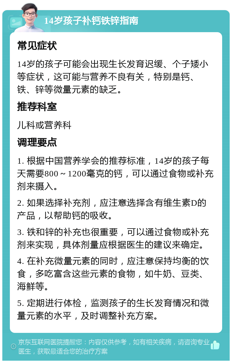 14岁孩子补钙铁锌指南 常见症状 14岁的孩子可能会出现生长发育迟缓、个子矮小等症状，这可能与营养不良有关，特别是钙、铁、锌等微量元素的缺乏。 推荐科室 儿科或营养科 调理要点 1. 根据中国营养学会的推荐标准，14岁的孩子每天需要800～1200毫克的钙，可以通过食物或补充剂来摄入。 2. 如果选择补充剂，应注意选择含有维生素D的产品，以帮助钙的吸收。 3. 铁和锌的补充也很重要，可以通过食物或补充剂来实现，具体剂量应根据医生的建议来确定。 4. 在补充微量元素的同时，应注意保持均衡的饮食，多吃富含这些元素的食物，如牛奶、豆类、海鲜等。 5. 定期进行体检，监测孩子的生长发育情况和微量元素的水平，及时调整补充方案。