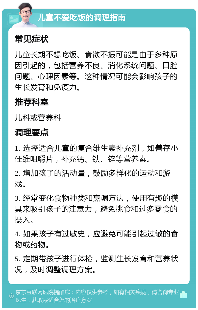 儿童不爱吃饭的调理指南 常见症状 儿童长期不想吃饭、食欲不振可能是由于多种原因引起的，包括营养不良、消化系统问题、口腔问题、心理因素等。这种情况可能会影响孩子的生长发育和免疫力。 推荐科室 儿科或营养科 调理要点 1. 选择适合儿童的复合维生素补充剂，如善存小佳维咀嚼片，补充钙、铁、锌等营养素。 2. 增加孩子的活动量，鼓励多样化的运动和游戏。 3. 经常变化食物种类和烹调方法，使用有趣的模具来吸引孩子的注意力，避免挑食和过多零食的摄入。 4. 如果孩子有过敏史，应避免可能引起过敏的食物或药物。 5. 定期带孩子进行体检，监测生长发育和营养状况，及时调整调理方案。