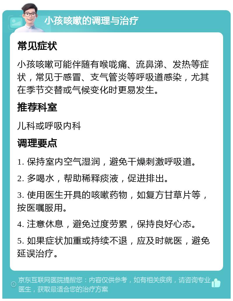 小孩咳嗽的调理与治疗 常见症状 小孩咳嗽可能伴随有喉咙痛、流鼻涕、发热等症状，常见于感冒、支气管炎等呼吸道感染，尤其在季节交替或气候变化时更易发生。 推荐科室 儿科或呼吸内科 调理要点 1. 保持室内空气湿润，避免干燥刺激呼吸道。 2. 多喝水，帮助稀释痰液，促进排出。 3. 使用医生开具的咳嗽药物，如复方甘草片等，按医嘱服用。 4. 注意休息，避免过度劳累，保持良好心态。 5. 如果症状加重或持续不退，应及时就医，避免延误治疗。