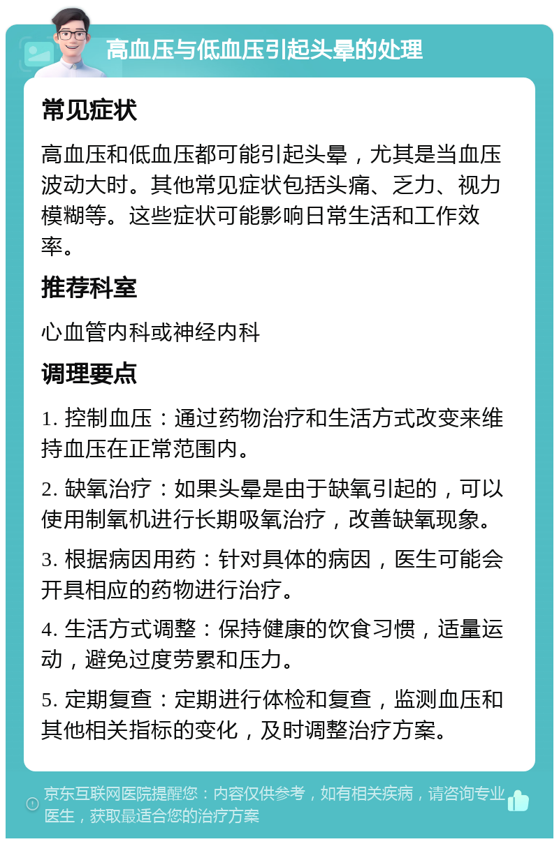 高血压与低血压引起头晕的处理 常见症状 高血压和低血压都可能引起头晕，尤其是当血压波动大时。其他常见症状包括头痛、乏力、视力模糊等。这些症状可能影响日常生活和工作效率。 推荐科室 心血管内科或神经内科 调理要点 1. 控制血压：通过药物治疗和生活方式改变来维持血压在正常范围内。 2. 缺氧治疗：如果头晕是由于缺氧引起的，可以使用制氧机进行长期吸氧治疗，改善缺氧现象。 3. 根据病因用药：针对具体的病因，医生可能会开具相应的药物进行治疗。 4. 生活方式调整：保持健康的饮食习惯，适量运动，避免过度劳累和压力。 5. 定期复查：定期进行体检和复查，监测血压和其他相关指标的变化，及时调整治疗方案。