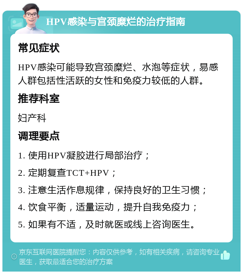 HPV感染与宫颈糜烂的治疗指南 常见症状 HPV感染可能导致宫颈糜烂、水泡等症状，易感人群包括性活跃的女性和免疫力较低的人群。 推荐科室 妇产科 调理要点 1. 使用HPV凝胶进行局部治疗； 2. 定期复查TCT+HPV； 3. 注意生活作息规律，保持良好的卫生习惯； 4. 饮食平衡，适量运动，提升自我免疫力； 5. 如果有不适，及时就医或线上咨询医生。