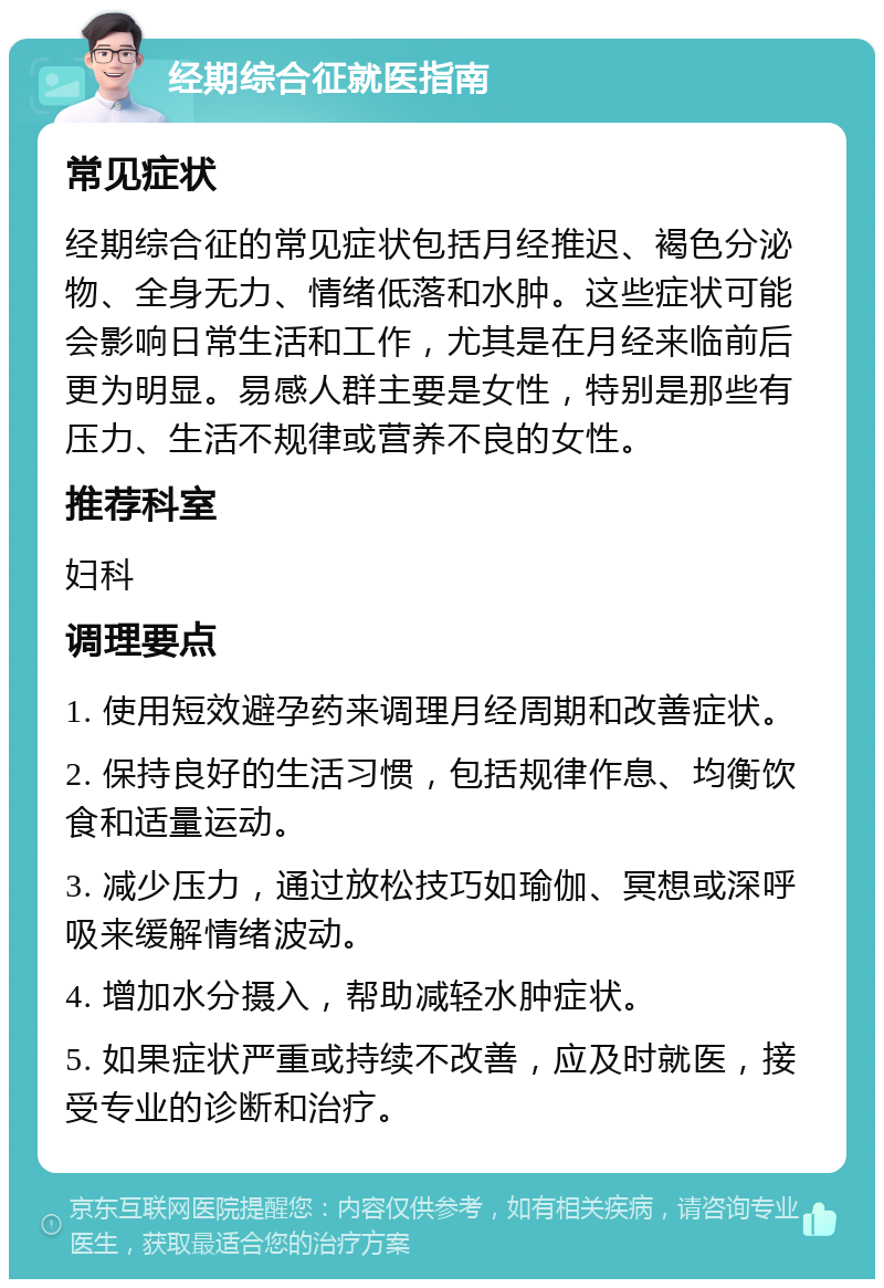 经期综合征就医指南 常见症状 经期综合征的常见症状包括月经推迟、褐色分泌物、全身无力、情绪低落和水肿。这些症状可能会影响日常生活和工作，尤其是在月经来临前后更为明显。易感人群主要是女性，特别是那些有压力、生活不规律或营养不良的女性。 推荐科室 妇科 调理要点 1. 使用短效避孕药来调理月经周期和改善症状。 2. 保持良好的生活习惯，包括规律作息、均衡饮食和适量运动。 3. 减少压力，通过放松技巧如瑜伽、冥想或深呼吸来缓解情绪波动。 4. 增加水分摄入，帮助减轻水肿症状。 5. 如果症状严重或持续不改善，应及时就医，接受专业的诊断和治疗。