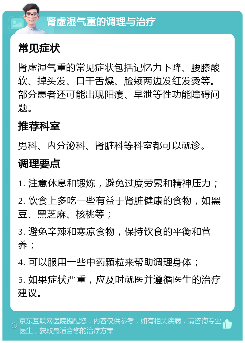 肾虚湿气重的调理与治疗 常见症状 肾虚湿气重的常见症状包括记忆力下降、腰膝酸软、掉头发、口干舌燥、脸颊两边发红发烫等。部分患者还可能出现阳痿、早泄等性功能障碍问题。 推荐科室 男科、内分泌科、肾脏科等科室都可以就诊。 调理要点 1. 注意休息和锻炼，避免过度劳累和精神压力； 2. 饮食上多吃一些有益于肾脏健康的食物，如黑豆、黑芝麻、核桃等； 3. 避免辛辣和寒凉食物，保持饮食的平衡和营养； 4. 可以服用一些中药颗粒来帮助调理身体； 5. 如果症状严重，应及时就医并遵循医生的治疗建议。