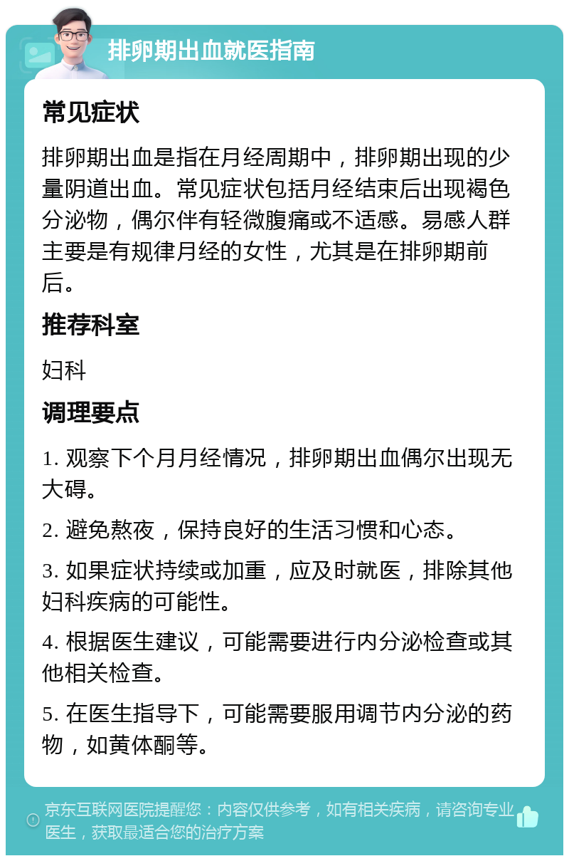 排卵期出血就医指南 常见症状 排卵期出血是指在月经周期中，排卵期出现的少量阴道出血。常见症状包括月经结束后出现褐色分泌物，偶尔伴有轻微腹痛或不适感。易感人群主要是有规律月经的女性，尤其是在排卵期前后。 推荐科室 妇科 调理要点 1. 观察下个月月经情况，排卵期出血偶尔出现无大碍。 2. 避免熬夜，保持良好的生活习惯和心态。 3. 如果症状持续或加重，应及时就医，排除其他妇科疾病的可能性。 4. 根据医生建议，可能需要进行内分泌检查或其他相关检查。 5. 在医生指导下，可能需要服用调节内分泌的药物，如黄体酮等。