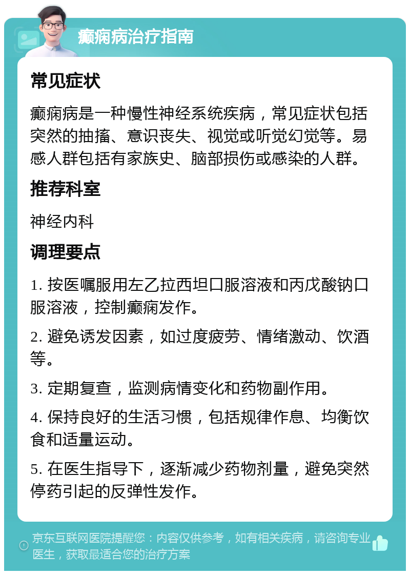 癫痫病治疗指南 常见症状 癫痫病是一种慢性神经系统疾病，常见症状包括突然的抽搐、意识丧失、视觉或听觉幻觉等。易感人群包括有家族史、脑部损伤或感染的人群。 推荐科室 神经内科 调理要点 1. 按医嘱服用左乙拉西坦口服溶液和丙戊酸钠口服溶液，控制癫痫发作。 2. 避免诱发因素，如过度疲劳、情绪激动、饮酒等。 3. 定期复查，监测病情变化和药物副作用。 4. 保持良好的生活习惯，包括规律作息、均衡饮食和适量运动。 5. 在医生指导下，逐渐减少药物剂量，避免突然停药引起的反弹性发作。