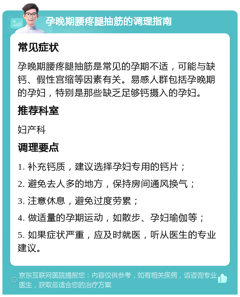 孕晚期腰疼腿抽筋的调理指南 常见症状 孕晚期腰疼腿抽筋是常见的孕期不适，可能与缺钙、假性宫缩等因素有关。易感人群包括孕晚期的孕妇，特别是那些缺乏足够钙摄入的孕妇。 推荐科室 妇产科 调理要点 1. 补充钙质，建议选择孕妇专用的钙片； 2. 避免去人多的地方，保持房间通风换气； 3. 注意休息，避免过度劳累； 4. 做适量的孕期运动，如散步、孕妇瑜伽等； 5. 如果症状严重，应及时就医，听从医生的专业建议。