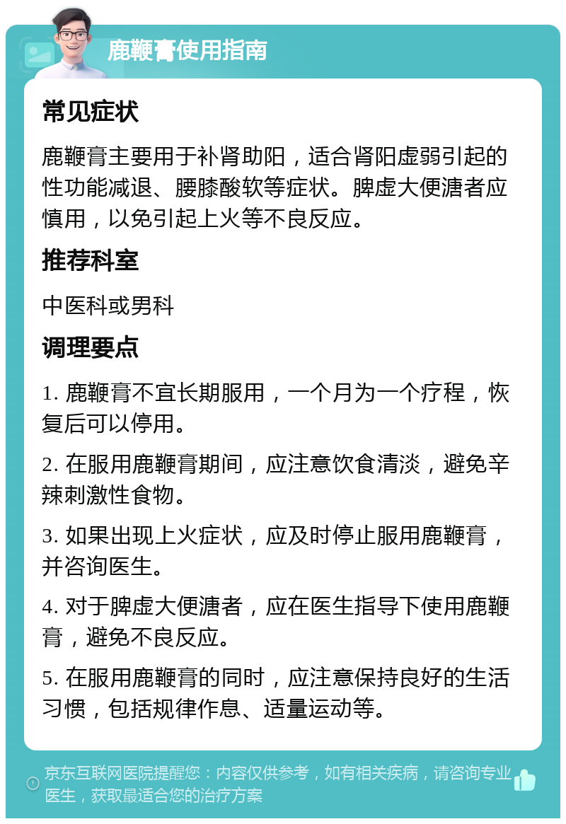 鹿鞭膏使用指南 常见症状 鹿鞭膏主要用于补肾助阳，适合肾阳虚弱引起的性功能减退、腰膝酸软等症状。脾虚大便溏者应慎用，以免引起上火等不良反应。 推荐科室 中医科或男科 调理要点 1. 鹿鞭膏不宜长期服用，一个月为一个疗程，恢复后可以停用。 2. 在服用鹿鞭膏期间，应注意饮食清淡，避免辛辣刺激性食物。 3. 如果出现上火症状，应及时停止服用鹿鞭膏，并咨询医生。 4. 对于脾虚大便溏者，应在医生指导下使用鹿鞭膏，避免不良反应。 5. 在服用鹿鞭膏的同时，应注意保持良好的生活习惯，包括规律作息、适量运动等。