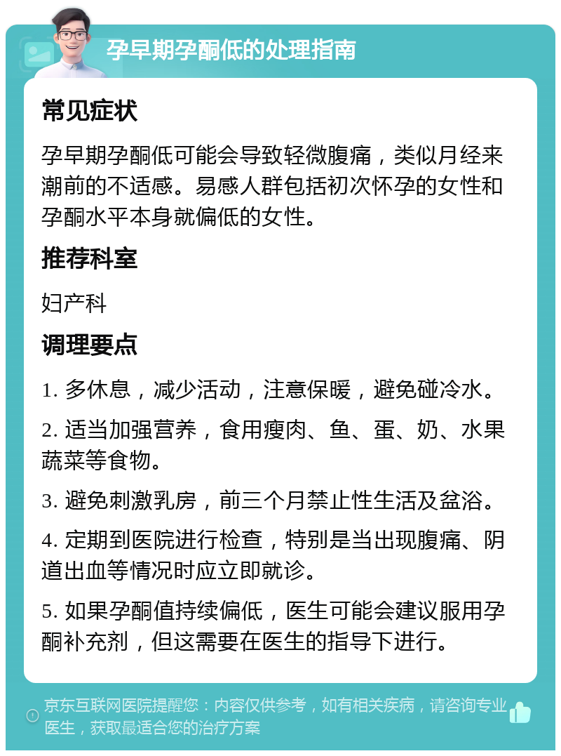 孕早期孕酮低的处理指南 常见症状 孕早期孕酮低可能会导致轻微腹痛，类似月经来潮前的不适感。易感人群包括初次怀孕的女性和孕酮水平本身就偏低的女性。 推荐科室 妇产科 调理要点 1. 多休息，减少活动，注意保暖，避免碰冷水。 2. 适当加强营养，食用瘦肉、鱼、蛋、奶、水果蔬菜等食物。 3. 避免刺激乳房，前三个月禁止性生活及盆浴。 4. 定期到医院进行检查，特别是当出现腹痛、阴道出血等情况时应立即就诊。 5. 如果孕酮值持续偏低，医生可能会建议服用孕酮补充剂，但这需要在医生的指导下进行。