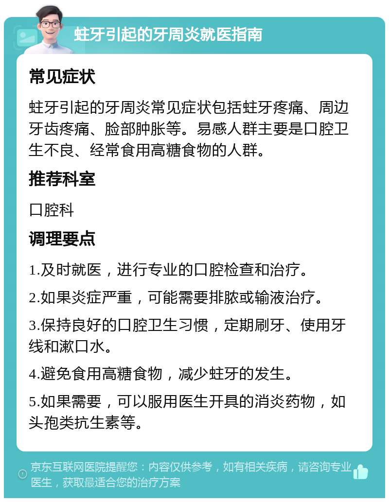 蛀牙引起的牙周炎就医指南 常见症状 蛀牙引起的牙周炎常见症状包括蛀牙疼痛、周边牙齿疼痛、脸部肿胀等。易感人群主要是口腔卫生不良、经常食用高糖食物的人群。 推荐科室 口腔科 调理要点 1.及时就医，进行专业的口腔检查和治疗。 2.如果炎症严重，可能需要排脓或输液治疗。 3.保持良好的口腔卫生习惯，定期刷牙、使用牙线和漱口水。 4.避免食用高糖食物，减少蛀牙的发生。 5.如果需要，可以服用医生开具的消炎药物，如头孢类抗生素等。