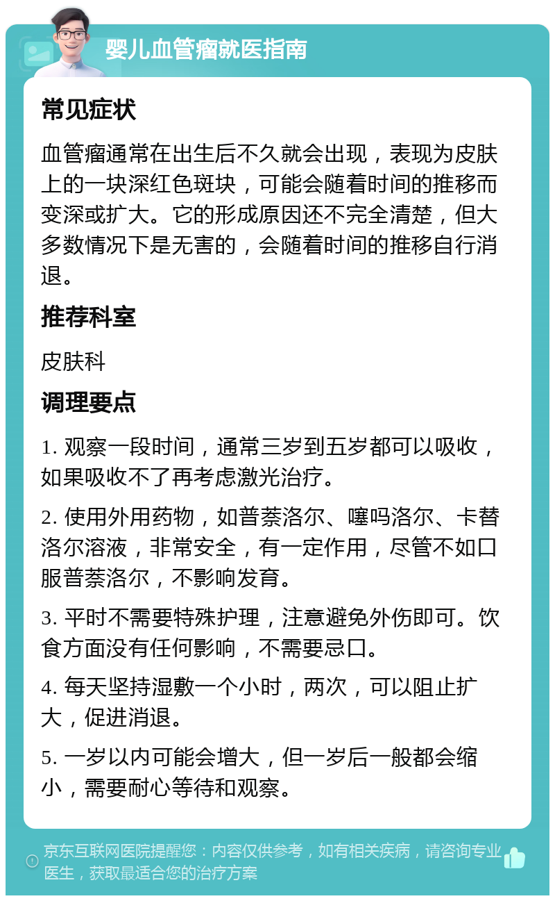 婴儿血管瘤就医指南 常见症状 血管瘤通常在出生后不久就会出现，表现为皮肤上的一块深红色斑块，可能会随着时间的推移而变深或扩大。它的形成原因还不完全清楚，但大多数情况下是无害的，会随着时间的推移自行消退。 推荐科室 皮肤科 调理要点 1. 观察一段时间，通常三岁到五岁都可以吸收，如果吸收不了再考虑激光治疗。 2. 使用外用药物，如普萘洛尔、噻吗洛尔、卡替洛尔溶液，非常安全，有一定作用，尽管不如口服普萘洛尔，不影响发育。 3. 平时不需要特殊护理，注意避免外伤即可。饮食方面没有任何影响，不需要忌口。 4. 每天坚持湿敷一个小时，两次，可以阻止扩大，促进消退。 5. 一岁以内可能会增大，但一岁后一般都会缩小，需要耐心等待和观察。