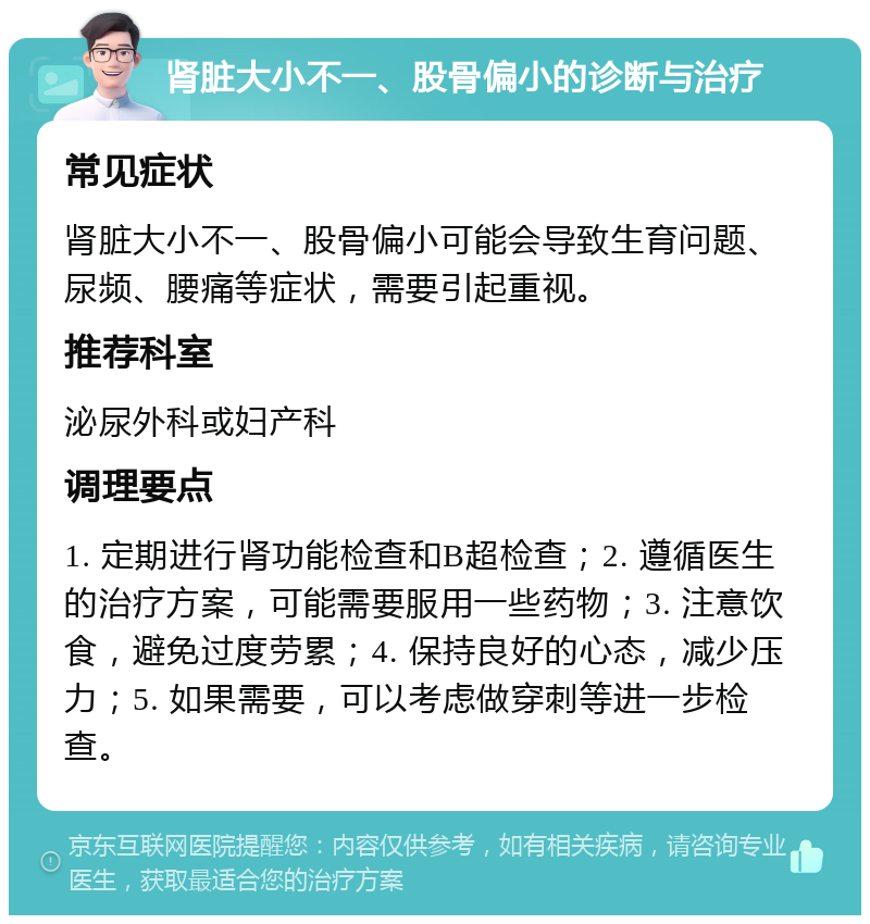 肾脏大小不一、股骨偏小的诊断与治疗 常见症状 肾脏大小不一、股骨偏小可能会导致生育问题、尿频、腰痛等症状，需要引起重视。 推荐科室 泌尿外科或妇产科 调理要点 1. 定期进行肾功能检查和B超检查；2. 遵循医生的治疗方案，可能需要服用一些药物；3. 注意饮食，避免过度劳累；4. 保持良好的心态，减少压力；5. 如果需要，可以考虑做穿刺等进一步检查。