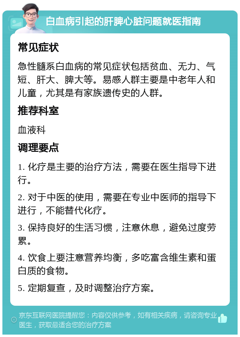 白血病引起的肝脾心脏问题就医指南 常见症状 急性髓系白血病的常见症状包括贫血、无力、气短、肝大、脾大等。易感人群主要是中老年人和儿童，尤其是有家族遗传史的人群。 推荐科室 血液科 调理要点 1. 化疗是主要的治疗方法，需要在医生指导下进行。 2. 对于中医的使用，需要在专业中医师的指导下进行，不能替代化疗。 3. 保持良好的生活习惯，注意休息，避免过度劳累。 4. 饮食上要注意营养均衡，多吃富含维生素和蛋白质的食物。 5. 定期复查，及时调整治疗方案。