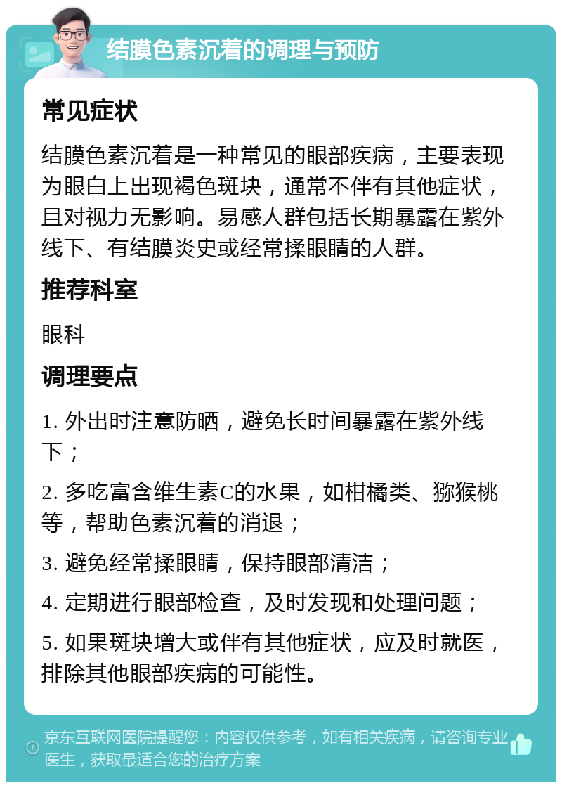 结膜色素沉着的调理与预防 常见症状 结膜色素沉着是一种常见的眼部疾病，主要表现为眼白上出现褐色斑块，通常不伴有其他症状，且对视力无影响。易感人群包括长期暴露在紫外线下、有结膜炎史或经常揉眼睛的人群。 推荐科室 眼科 调理要点 1. 外出时注意防晒，避免长时间暴露在紫外线下； 2. 多吃富含维生素C的水果，如柑橘类、猕猴桃等，帮助色素沉着的消退； 3. 避免经常揉眼睛，保持眼部清洁； 4. 定期进行眼部检查，及时发现和处理问题； 5. 如果斑块增大或伴有其他症状，应及时就医，排除其他眼部疾病的可能性。