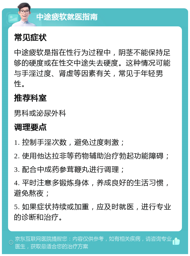 中途疲软就医指南 常见症状 中途疲软是指在性行为过程中，阴茎不能保持足够的硬度或在性交中途失去硬度。这种情况可能与手淫过度、肾虚等因素有关，常见于年轻男性。 推荐科室 男科或泌尿外科 调理要点 1. 控制手淫次数，避免过度刺激； 2. 使用他达拉非等药物辅助治疗勃起功能障碍； 3. 配合中成药参茸鞭丸进行调理； 4. 平时注意多锻炼身体，养成良好的生活习惯，避免熬夜； 5. 如果症状持续或加重，应及时就医，进行专业的诊断和治疗。