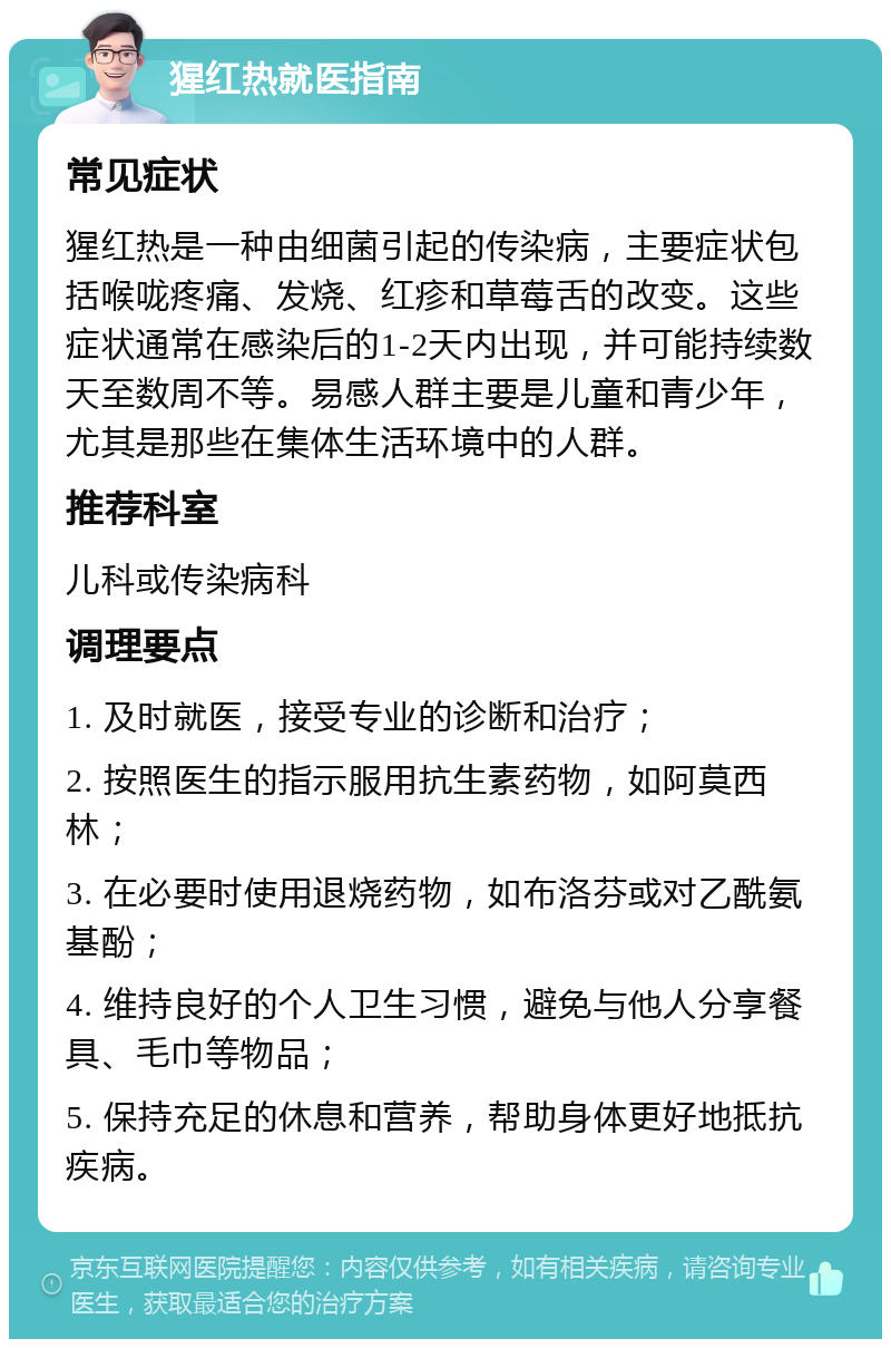 猩红热就医指南 常见症状 猩红热是一种由细菌引起的传染病，主要症状包括喉咙疼痛、发烧、红疹和草莓舌的改变。这些症状通常在感染后的1-2天内出现，并可能持续数天至数周不等。易感人群主要是儿童和青少年，尤其是那些在集体生活环境中的人群。 推荐科室 儿科或传染病科 调理要点 1. 及时就医，接受专业的诊断和治疗； 2. 按照医生的指示服用抗生素药物，如阿莫西林； 3. 在必要时使用退烧药物，如布洛芬或对乙酰氨基酚； 4. 维持良好的个人卫生习惯，避免与他人分享餐具、毛巾等物品； 5. 保持充足的休息和营养，帮助身体更好地抵抗疾病。