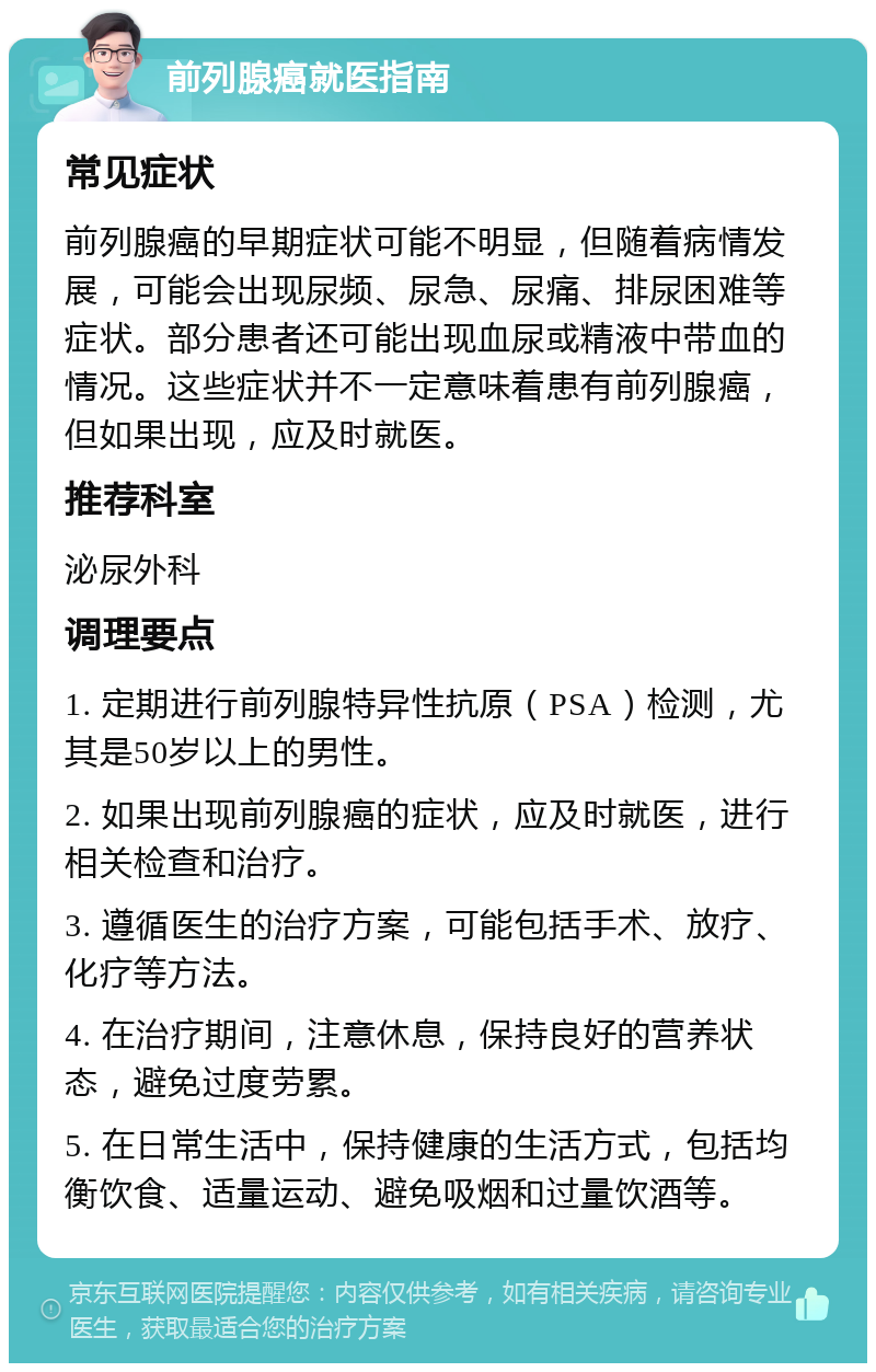 前列腺癌就医指南 常见症状 前列腺癌的早期症状可能不明显，但随着病情发展，可能会出现尿频、尿急、尿痛、排尿困难等症状。部分患者还可能出现血尿或精液中带血的情况。这些症状并不一定意味着患有前列腺癌，但如果出现，应及时就医。 推荐科室 泌尿外科 调理要点 1. 定期进行前列腺特异性抗原（PSA）检测，尤其是50岁以上的男性。 2. 如果出现前列腺癌的症状，应及时就医，进行相关检查和治疗。 3. 遵循医生的治疗方案，可能包括手术、放疗、化疗等方法。 4. 在治疗期间，注意休息，保持良好的营养状态，避免过度劳累。 5. 在日常生活中，保持健康的生活方式，包括均衡饮食、适量运动、避免吸烟和过量饮酒等。